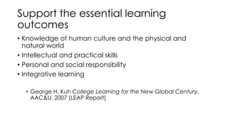 Support the essential learning
outcomes
• Knowledge of human culture and the physical and
natural world
• Intellectual and practical skills
• Personal and social responsibility
• Integrative learning
• George H. Kuh College Learning for the New Global Century.
AAC&U. 2007 (LEAP Report)
 