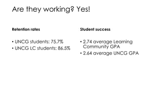 Are they working? Yes!
Retention rates
• UNCG students: 75.7%
• UNCG LC students: 86.5%
Student success
• 2.74 average Learning
Community GPA
• 2.64 average UNCG GPA
 