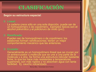 Según su estructura espacial :  Lineal:   La cadena crece sólo en una sola dirección, puede ser de un homopolímero o de copolímero;. Ejemplos típicos son el alcohol polivinílico y el policloruro de vinilo (pvc). Ramificada:   Pueden ser de homopolímero o de copolímero; los eslabones forman ramificaciones; tienen un mejor comportamiento mecánico que las anteriores. Cruzada:   Generalmente es un homopolímero lineal que se cruzan por un entrecruzador o molécula que se une a una parte de la molécula y a otra. Se forma una estructura reticular bastante firme, lo que los hace más resistentes a temperaturas superiores; son más rígidos y no absorben agua con tanta facilidad.   Ej.  caucho vulcanizado CLASIFICACIÓN Monica Silva.  Universidad de la Frontera 
