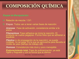 COMPOSICIÓN QUÍMICA Etapas de Manipulación: Relación de mezcla: 1.5/1 Etapas : Todos van a tener varias fases de reacción: Arenosa  : Fase de activación, consistencia similar a la arena Filamentosa : Fase adhesiva se inicia la reacción. El producto se vuelve pegajoso. Forma hilos que se adhieren a espátula Plástica  (o de propagación de la reacción): se puede moldear, no se pega. Es la que se aprovecha para llevarla al molde de yeso (tiempo de trabajo útil) Gomosa :  Consistencia más dura y poco manejable Endurecimiento total . Fase de polimerización: ya está rígido y fraguado y con la forma que le damos Monica Silva.  Universidad de la Frontera 