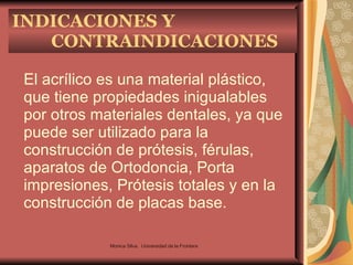 INDICACIONES Y CONTRAINDICACIONES El acrílico es una material plástico, que tiene propiedades inigualables por otros materiales dentales, ya que puede ser utilizado para la construcción de prótesis, férulas, aparatos de Ortodoncia, Porta impresiones, Prótesis totales y en la construcción de placas base. Monica Silva.  Universidad de la Frontera 