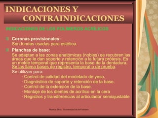 INDICACIONES DE LOS POLÍMEROS ACRÍLICOS Coronas provisionales:   Son fundas usadas para estética. Planchas de base:   Se adaptan a las zonas anatómicas (nobles) qe recubren las áreas que le dan soporte y retención a la futura prótesis. Es un molde temporal que representa la base de la dentadura.  Se las llama bases de registro, temporal o de prueba . Se utilizan para: · Control de calidad del modelado de yeso. · Diagnóstico de soporte y retención de la base. · Control de la extensión de la base. · Montaje de los dientes de acrílico en la cera · Registros y transferencias al articulador semiajustable INDICACIONES Y CONTRAINDICACIONES Monica Silva.  Universidad de la Frontera 