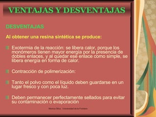 DESVENTAJAS Al obtener una resina sintética se produce: Exotermia de la reacción: se libera calor, porque los monómeros tienen mayor energía por la presencia de dobles enlaces, y al quedar ese enlace como simple, se libera energía en forma de calor. Contracción de polimerización: Tanto el polvo como el líquido deben guardarse en un lugar fresco y con poca luz. Deben permanecer perfectamente sellados para evitar su contaminación o evaporación VENTAJAS Y DESVENTAJAS Monica Silva.  Universidad de la Frontera 