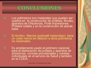 CONCLUSIONES Los polímetros son materiales que pueden ser usados en  la construcción de prótesis, férulas, aparatos de Ortodoncia, Porta impresiones, Prótesis totales y en la construcción de placas base. El Acrílico  Marche (polimetil metacrilato)  tiene un costo menor en relación a otros polímetros no nacionales. Es ampliamente usado el polímero nacional para la elaboración de prótesis y aparatos de ortodoncia, coronas provisionales y cubetas individuales en el servicio de Salud y también en la CODA. Monica Silva.  Universidad de la Frontera 