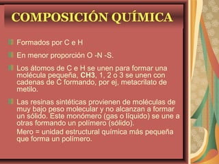 COMPOSICIÓN QUÍMICA
Formados por C e H
En menor proporción O -N -S.
Los átomos de C e H se unen para formar una
molécula pequeña, CH3, 1, 2 o 3 se unen con
cadenas de C formando, por ej, metacrilato de
metilo.
Las resinas sintéticas provienen de moléculas de
muy bajo peso molecular y no alcanzan a formar
un sólido. Este monómero (gas o líquido) se une a
otras formando un polímero (sólido).
Mero = unidad estructural química más pequeña
que forma un polímero.
 