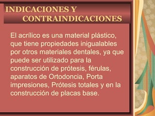 INDICACIONES Y
CONTRAINDICACIONES
El acrílico es una material plástico,
que tiene propiedades inigualables
por otros materiales dentales, ya que
puede ser utilizado para la
construcción de prótesis, férulas,
aparatos de Ortodoncia, Porta
impresiones, Prótesis totales y en la
construcción de placas base.
 