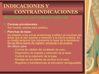 INDICACIONES DE LOS POLÍMEROS ACRÍLICOS
Coronas provisionales:
Son fundas usadas para estética.
Planchas de base:
Se adaptan a las zonas anatómicas (nobles) qe recubren las
áreas que le dan soporte y retención a la futura prótesis. Es
un molde temporal que representa la base de la dentadura.
Se las llama bases de registro, temporal o de prueba.
Se utilizan para:
· Control de calidad del modelado de yeso.
· Diagnóstico de soporte y retención de la base.
· Control de la extensión de la base.
· Montaje de los dientes de acrílico en la cera
· Registros y transferencias al articulador semiajustable
INDICACIONES Y
CONTRAINDICACIONES
 