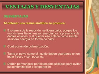 DESVENTAJAS
Al obtener una resina sintética se produce:
Exotermia de la reacción: se libera calor, porque los
monómeros tienen mayor energía por la presencia de
dobles enlaces, y al quedar ese enlace como simple,
se libera energía en forma de calor.
Contracción de polimerización:
Tanto el polvo como el líquido deben guardarse en un
lugar fresco y con poca luz.
Deben permanecer perfectamente sellados para evitar
su contaminación o evaporación
VENTAJAS Y DESVENTAJAS
 