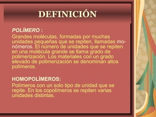 POLÍMERO :
Grandes moléculas, formadas por muchas
unidades pequeñas que se repiten, llamadas mo-
nómeros. El número de unidades que se repiten
en una molécula grande se llama grado de
polimerización. Los materiales con un grado
elevado de polimerización se denominan altos
polímeros.
HOMOPOLÍMEROS:
Polímeros con un solo tipo de unidad que se
repite. En los copolímeros se repiten varias
unidades distintas.
DEFINICIÓN
 