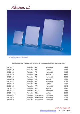 L-Display clásico Metacrilato


       Material: Acrílico Transparente de 2mm de espesor (excepto A3 que es de 3mm)

60.0010.1                     Formato   A3              Horizontal               9,88€
60.0010.2                     Formato   A3              Vertical                 9,88€
60.0010.3                     Formato   A4              Horizontal               4,69€
60.0010.4                     Formato   A4              Vertical                 4,69€
60.0010.5                     Formato   A5              Horizontal               3,38€
60.0010.6                     Formato   A5              Vertical                 3,38€
60.0010.7                     Formato   A6              Horizontal               2,36€
60.0010.8                     Formato   A6              Vertical                 2,36€
60.0010.9                     Formato   A7              Horizontal               1,94€
60.0010.10                    Formato   A7              Vertical                 1,94€
60.0010.11                    Formato   1/3 A4          Horizontal               2,88€
60.0010.12                    Formato   1/3 A4          Vertical                 2,88€
60.0092.1                     Formato   72 x 126mm      Horizontal               1,88€
60.0092.2                     Formato   80 x 155mm      Horizontal               2,19€
60.0092.3                     Formato   96 x 208mm      Horizontal               2,81€




                                                                     www. Abarnom.com
                                                 abarnom@abarnom.com – Tel. +34931145304
 