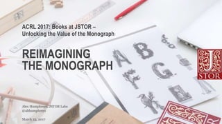 REIMAGINING
THE MONOGRAPH
@abhumphreys
Alex Humphreys, JSTOR Labs
ACRL 2017: Books at JSTOR –
Unlocking the Value of the Monograph
March 23, 2017
 