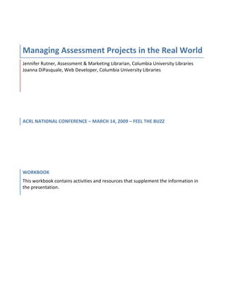  



Managing Assessment Projects in the Real World 
Jennifer Rutner, Assessment & Marketing Librarian, Columbia University Libraries                    
Joanna DiPasquale, Web Developer, Columbia University Libraries 




ACRL NATIONAL CONFERENCE – MARCH 14, 2009 – FEEL THE BUZZ 
 




WORKBOOK 
This workbook contains activities and resources that supplement the information in 
the presentation. 
 