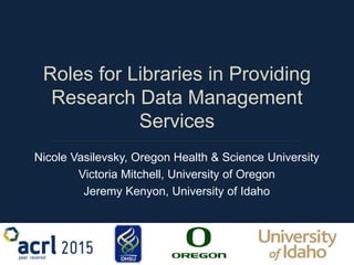 Roles for Libraries in Providing
Research Data Management
Services
Nicole Vasilevsky, Oregon Health & Science University
Victoria Mitchell, University of Oregon
Jeremy Kenyon, University of Idaho
 