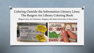 Coloring Outside the Information Literacy Lines:
The Rutgers Art Library Coloring Book
Megan Lotts, Art Librarian- Rutgers, the State University of New Jersey
 