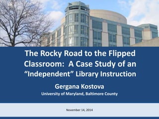 Library Instruction Outside the Class 
The Rocky Road to the Flipped 
Classroom: A Case Study of an 
“Independent” Library Instruction 
Gergana Kostova 
University of Maryland, Baltimore County 
November 14, 2014 
 