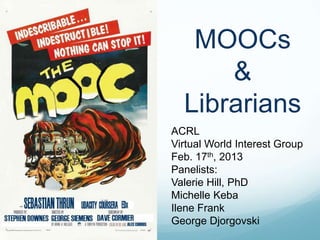 MOOCs
      &
  Librarians
ACRL
Virtual World Interest Group
Feb. 17th, 2013
Panelists:
Valerie Hill, PhD
Michelle Keba
Ilene Frank
George Djorgovski
 