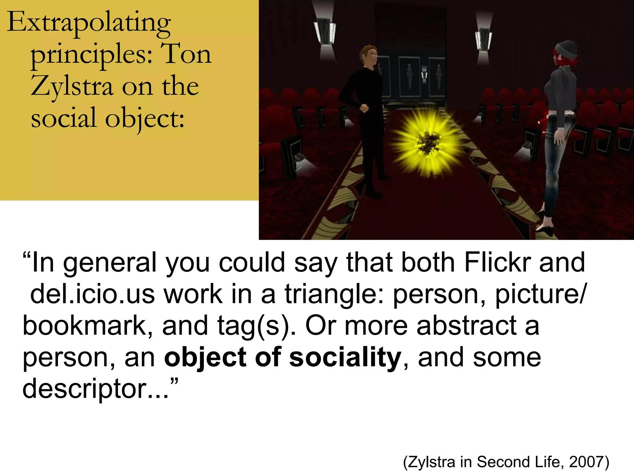 Extrapolating principles: Ton Zylstra on the social object: “ In general you could say that both Flickr and del.icio.us work in a triangle: person, picture/ bookmark, and tag(s). Or more abstract a person, an  object of sociality , and some descriptor...” (Zylstra in Second Life, 2007) 