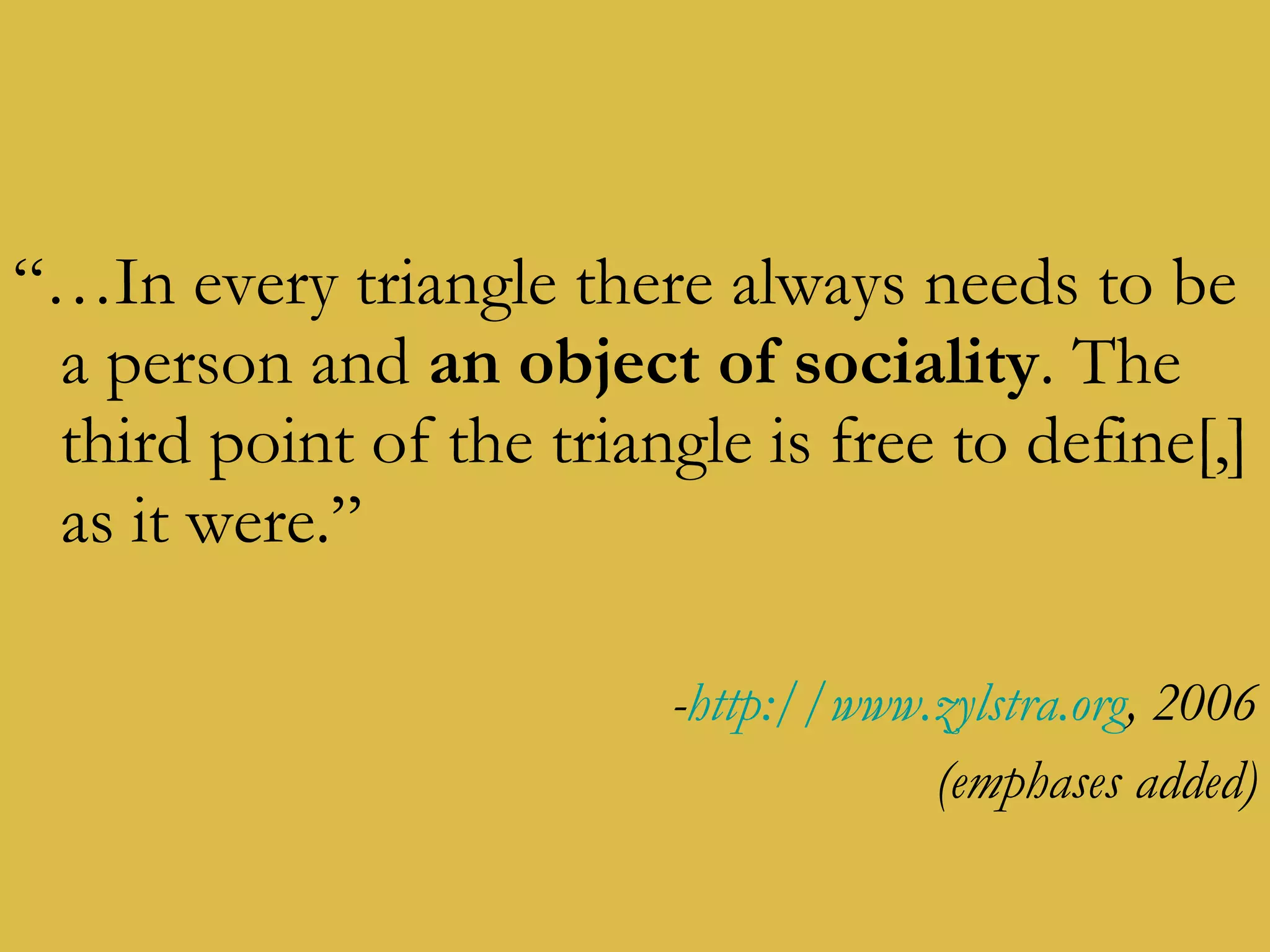 “… In every triangle there always needs to be a person and  an object of sociality . The third point of the triangle is free to define[,] as it were.” - http://www.zylstra.org , 2006 (emphases added) 
