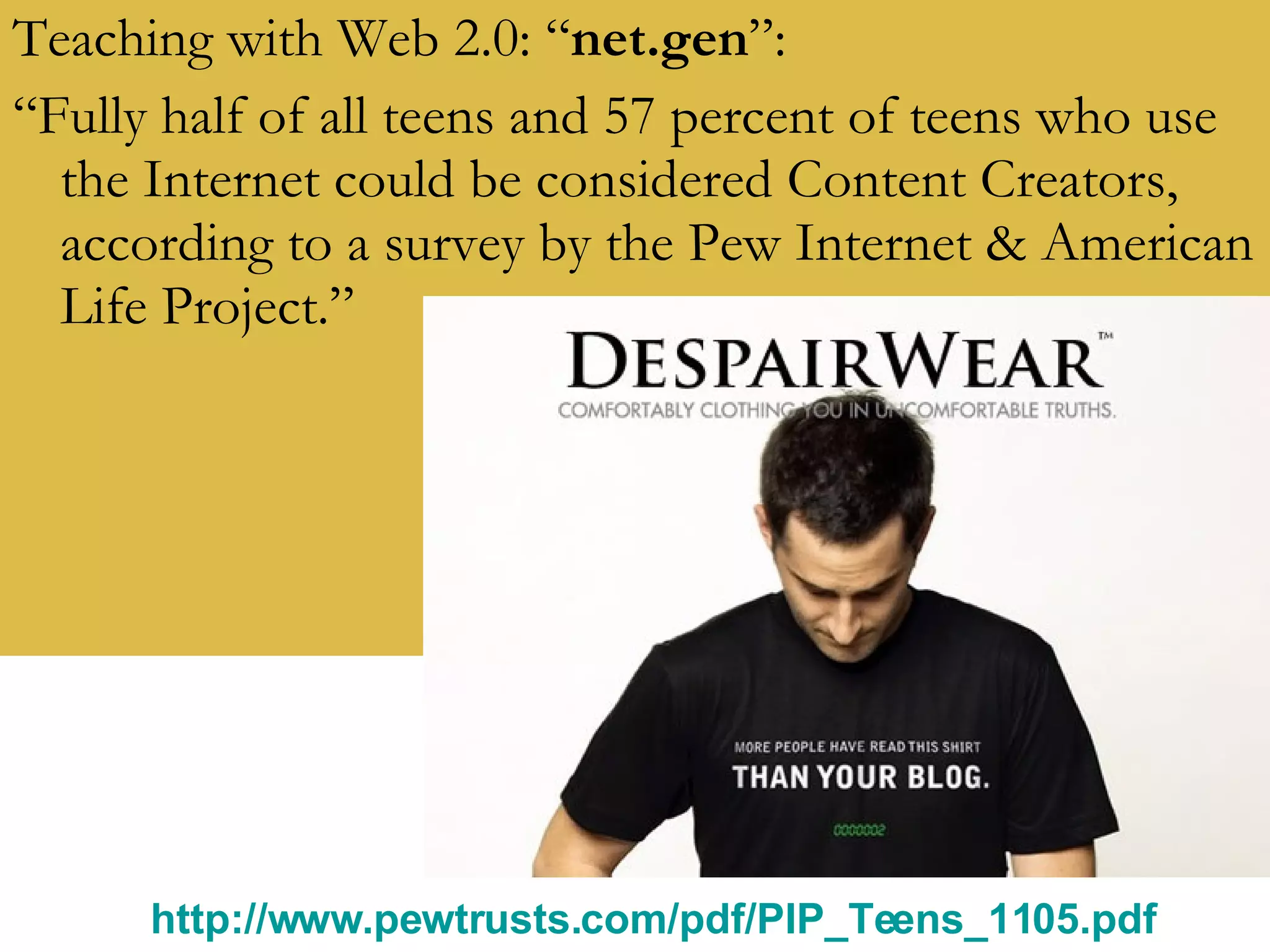 Teaching with Web 2.0: “ net.gen ”: “ Fully half of all teens and 57 percent of teens who use the Internet could be considered Content Creators, according to a survey by the Pew Internet & American Life Project.” http://www.pewtrusts.com/pdf/PIP_Teens_1105.pdf   
