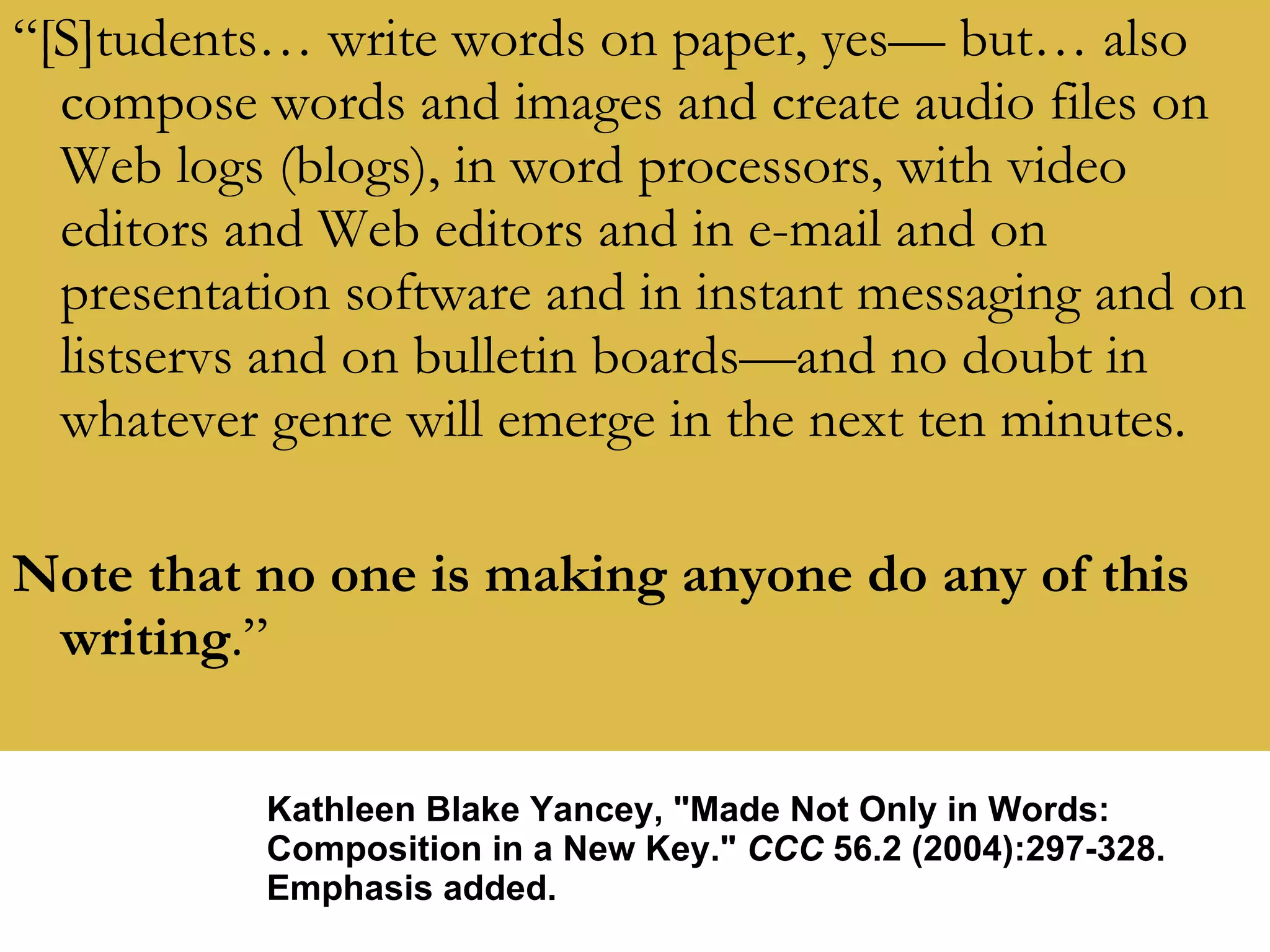 “ [S]tudents… write words on paper, yes— but… also compose words and images and create audio files on Web logs (blogs), in word processors, with video editors and Web editors and in e-mail and on presentation software and in instant messaging and on listservs and on bulletin boards—and no doubt in whatever genre will emerge in the next ten minutes. Note that no one is making anyone do any of this writing .” Kathleen Blake Yancey, &quot;Made Not Only in Words: Composition in a New Key.&quot;  CCC  56.2 (2004):297-328. Emphasis added. 