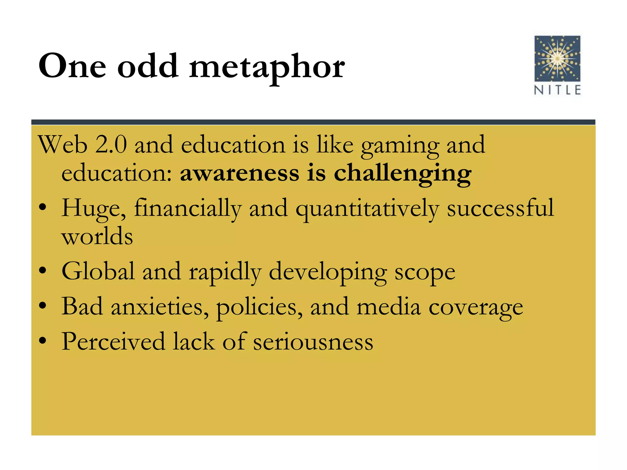 One odd metaphor Web 2.0 and education is like gaming and education:  awareness is challenging Huge, financially and quantitatively successful worlds Global and rapidly developing scope Bad anxieties, policies, and media coverage Perceived lack of seriousness 