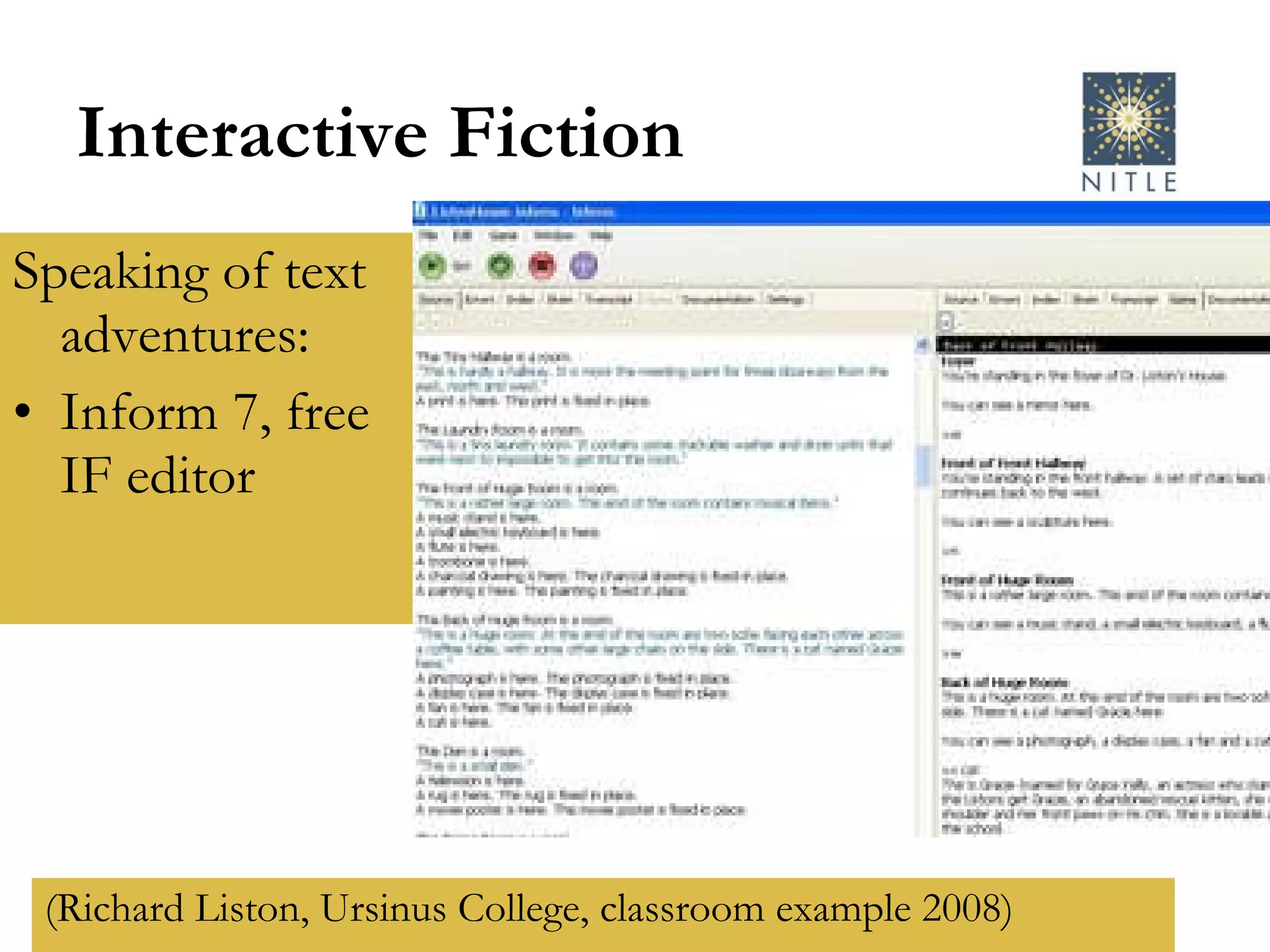 Interactive Fiction Speaking of text adventures: Inform 7, free IF editor (Richard Liston, Ursinus College, classroom example 2008) 