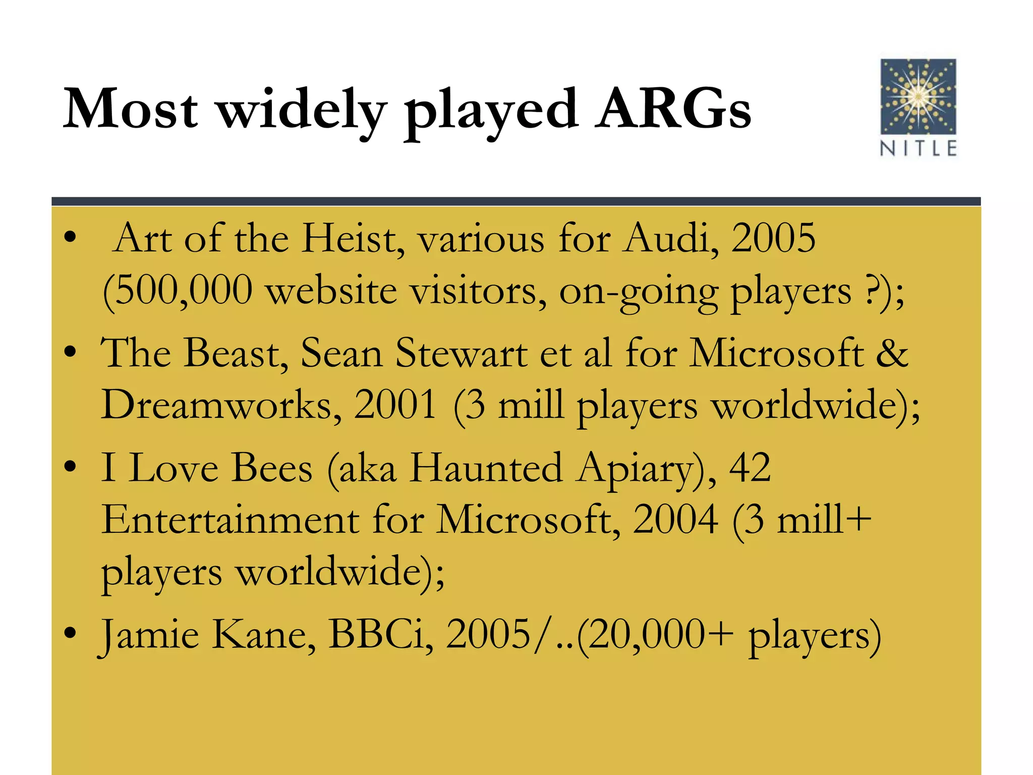Most widely played ARGs Art of the Heist, various for Audi, 2005 (500,000 website visitors, on-going players ?); The Beast, Sean Stewart et al for Microsoft & Dreamworks, 2001 (3 mill players worldwide); I Love Bees (aka Haunted Apiary), 42 Entertainment for Microsoft, 2004 (3 mill+ players worldwide); Jamie Kane, BBCi, 2005/..(20,000+ players) 