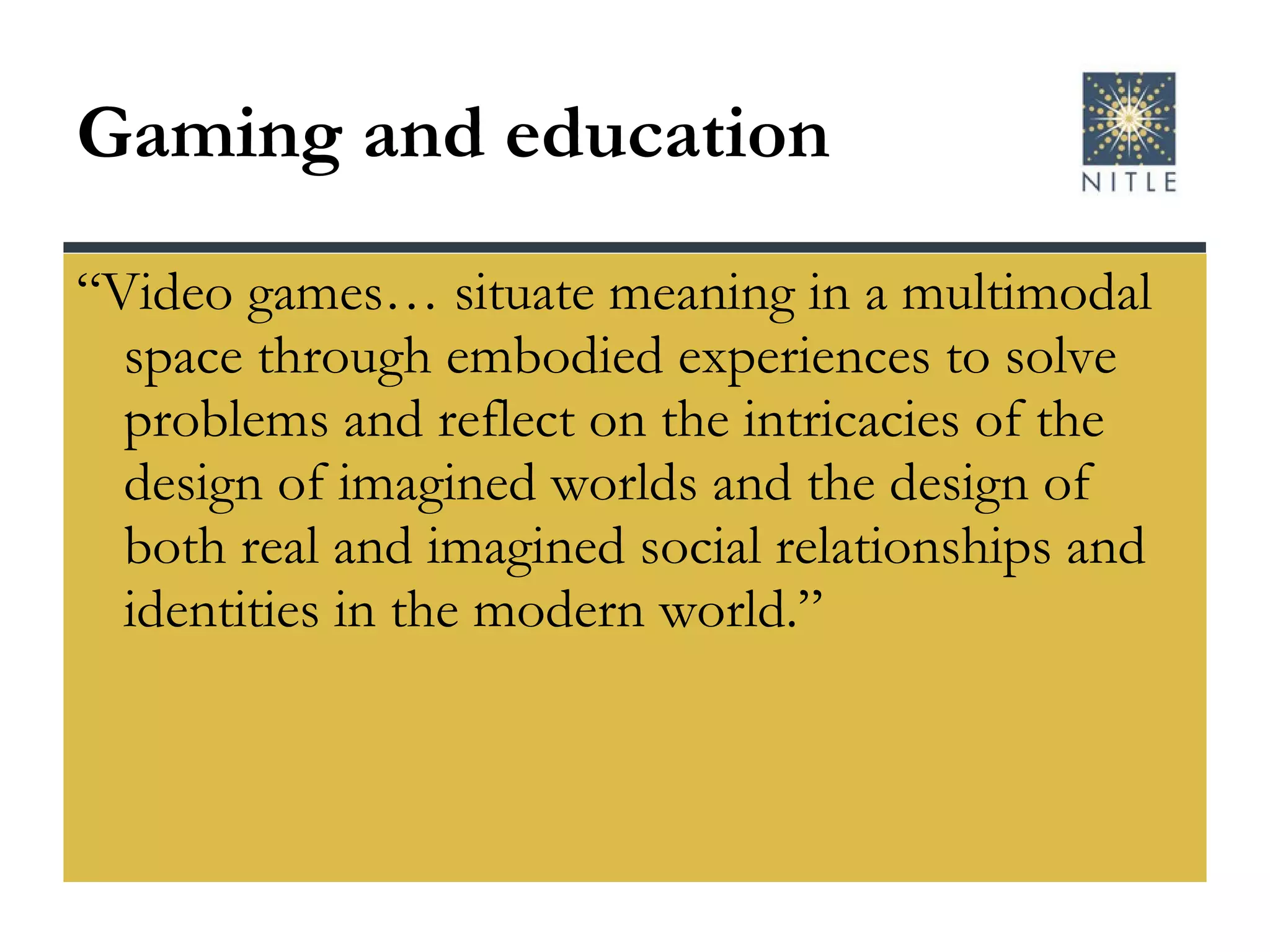 Gaming and education “Video games… situate meaning in a multimodal space through embodied experiences to solve problems and reflect on the intricacies of the design of imagined worlds and the design of both real and imagined social relationships and identities in the modern world.” 