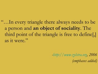 “… In every triangle there always needs to be a person and  an object of sociality . The third point of the triangle is free to define[,] as it were.” - http://www.zylstra.org , 2006 (emphases added) 