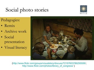 Social photo stories Pedagogies: Remix Archive work Social presentation Visual literacy ( http://www.flickr.com/groups/visualstory/discuss/72157603786255599/ ; http://www.flickr.com/photos/library_of_congress/  )  