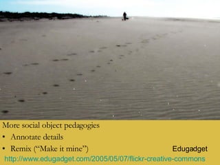 More social object pedagogies Annotate details Remix (“Make it mine”) Edugadget http://www.edugadget.com/2005/05/07/flickr-creative-commons   