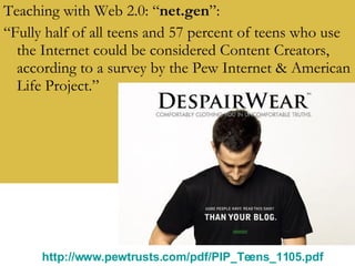 Teaching with Web 2.0: “ net.gen ”: “ Fully half of all teens and 57 percent of teens who use the Internet could be considered Content Creators, according to a survey by the Pew Internet & American Life Project.” http://www.pewtrusts.com/pdf/PIP_Teens_1105.pdf   