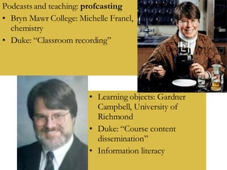 Podcasts and teaching:  profcasting Bryn Mawr College: Michelle Francl, chemistry Duke: “Classroom recording” Learning objects: Gardner Campbell, University of Richmond Duke: “Course content dissemination” Information literacy 