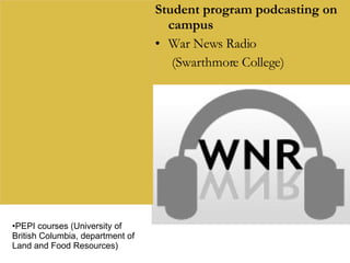 Student program podcasting on campus War News Radio  (Swarthmore College) PEPI courses (University of British Columbia, department of Land and Food Resources) 