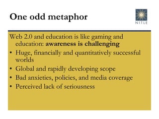 One odd metaphor Web 2.0 and education is like gaming and education:  awareness is challenging Huge, financially and quantitatively successful worlds Global and rapidly developing scope Bad anxieties, policies, and media coverage Perceived lack of seriousness 