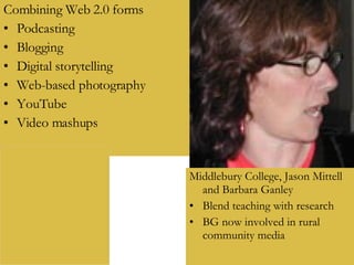 Combining Web 2.0 forms Podcasting Blogging Digital storytelling Web-based photography YouTube Video mashups Middlebury College, Jason Mittell and Barbara Ganley Blend teaching with research BG now involved in rural community media 