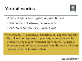 Virtual worlds “’ Cyberspace.  A  consensual hallucination  experienced daily by  billions  of legitimate  operators, in every nation, by children being taught mathematical concepts. A graphic representation  of data abstracted from the banks  of every  computer in the human system…” Antecedents, early digital: science fiction 1984: William Gibson,  Neuromancer 1992: Neal Stephenson,  Snow Crash - Neuromancer 