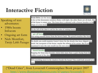 Interactive Fiction Speaking of text adventures: 1980s boom: Infocom Ongoing art form Nick Montfort,  Twisty Little Passages (“Dead Cities”, from Lovecraft Commonplace Book project 2007 http:// www.illuminatedlantern.com/if/games/lovecraft / ) 