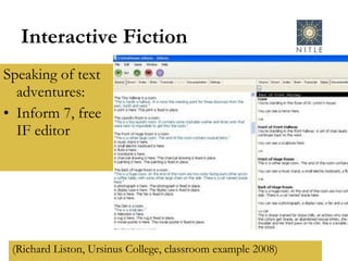 Interactive Fiction Speaking of text adventures: Inform 7, free IF editor (Richard Liston, Ursinus College, classroom example 2008) 