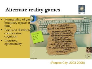 Alternate reality games Permeability of game boundary (space and time) Focus on distributed, collaborative cognition Increased ephemerality  (Perplex City, 2003-2006) 