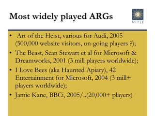 Most widely played ARGs Art of the Heist, various for Audi, 2005 (500,000 website visitors, on-going players ?); The Beast, Sean Stewart et al for Microsoft & Dreamworks, 2001 (3 mill players worldwide); I Love Bees (aka Haunted Apiary), 42 Entertainment for Microsoft, 2004 (3 mill+ players worldwide); Jamie Kane, BBCi, 2005/..(20,000+ players) 
