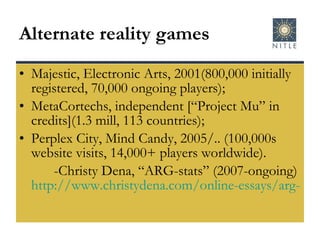 Alternate reality games Majestic, Electronic Arts, 2001(800,000 initially registered, 70,000 ongoing players); MetaCortechs, independent [“Project Mu” in credits](1.3 mill, 113 countries); Perplex City, Mind Candy, 2005/.. (100,000s website visits, 14,000+ players worldwide). -Christy Dena, “ARG-stats” (2007-ongoing)  http://www.christydena.com/online-essays/arg-stats/   