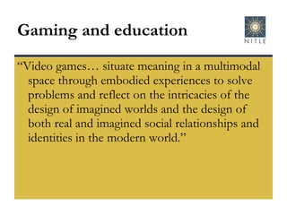 Gaming and education “Video games… situate meaning in a multimodal space through embodied experiences to solve problems and reflect on the intricacies of the design of imagined worlds and the design of both real and imagined social relationships and identities in the modern world.” 