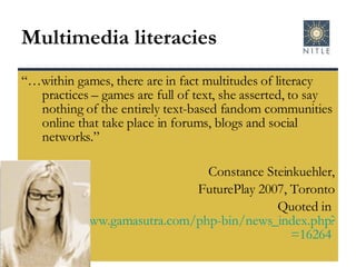 Multimedia literacies “… within games, there are in fact multitudes of literacy practices – games are full of text, she asserted, to say nothing of the entirely text-based fandom communities online that take place in forums, blogs and social networks.” Constance Steinkuehler, FuturePlay 2007, Toronto Quoted in  http://www.gamasutra.com/php-bin/news_index.php?story =16264   