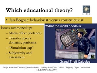 Which educational theory? Ian Bogost: behaviorist versus constructivist Issues summoned up: Media effect (violence) Transfer across domains, platforms “ Simulation gap” Subjectivity and assessment Image from Scot Osterweil, presentation to Learning from Video Games: Designing Digital Curriculums (NERCOMP SIG , 2007) 