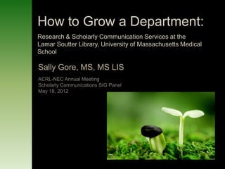 How to Grow a Department:
Research & Scholarly Communication Services at the
Lamar Soutter Library, University of Massachusetts Medical
School

Sally Gore, MS, MS LIS
ACRL-NEC Annual Meeting
Scholarly Communications SIG Panel
May 18, 2012
 