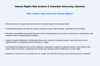 Human Rights Web Archive @ Columbia University Libraries
Why create a web archive for Human Rights?



Growing reliance of researchers and activists on internet based communication tools



Unprecedented amount of web-only content created by human rights activists, organizations and scholars



Prevalence of websites and content that are at-risk for disappearance due to lack of resources for maintaining a web
presence and/or existing political conditions



Desire to expand collecting to include ephemeral online content of enduring research value that may be more
significant than is recognized given the format (i.e. blogs)



Commitment to develop primary source collections, especially to support the growing interest in the history of the
human rights movement; complements and builds upon existing archival collections in human rights



Potential of a web archive as big data that can enable new methods for inquiry and reveal new topics of research

 
