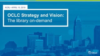 ACRL • APRIL 15, 2019
OCLC Strategy and Vision:
The library on-demand
 