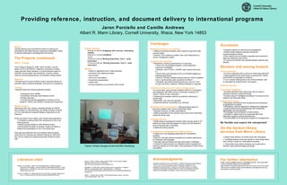 Acknowledgments We thank the staff of ACCI and WACCI , Gracian Chimwaza and the staff of ITOCA, and The International Livestock Research Institute for their assistance and generosity in hosting us, and Mann Library for support. Funding for this project was provided by Cornell Transnational Learning, AGRA, the Rockefeller Foundation, and Ari and Ans van Tienhoven. Module specifics 8:00 am to 9:00 am  Engaging with sources: Assessing validity 9:00 am to 12:30 pm  EndNote Lunch 2:00 pm to 3:00 pm  Writing Essentials, Part I. (with exercises) 3:15 pm to 5:00 pm  Writing Essentials, Part II. (with exercises) Metrics Hands-on application and in-class exercises Homework with classroom review  Peer revision  One to one consultation PowerPoint presentations Thesis draft Survey evaluations at conclusion of the course Successes Student’s alacrity for teamwork and engagement Module fluidity between scientific writing and resource/research literacy Each student has successfully requested and received at least one interlibrary loan article E-mail communication has doubled between students and librarian Revision and moving forward Onsite instruction Conduct evaluation prior to arrival on technology skill-level; Spend additional time with hands-on exercises for TEEAL and AGORA as requested by students Try to conduct training prior to end of first semester, also as requested by students (April, not August) Distance services Technology workshops Students identified areas where they want to receive advanced training--mostly technology Develop series of “facilitated workshops” for topics such as statistics and Microsoft Office Collaboration needs: Necessary commitment from all partners and importance of agreement on mission Persistence, skill and ingenuity in dealing with challenges Support (financial and philosophical) and sustainable, appropriate, low cost solutions Knowledge of and sensitivity to local contexts Flexibility in dealing with the unexpected (technical difficulties, logistics, political disturbances) Communication & on-the-ground support for arrangements Be flexible and expect the unexpected! On-the-horizon library services from Mann Library  Citation alert delivery via mobile phone text messaging Facilitated distance learning modules on technology topics with Cornell’s Center for Transnational Learning Virtual office hours where students can consult with a librarian using chat technology and Skype Providing reference, instruction, and document delivery to international programs  Jaron Porciello and Camille Andrews Albert R. Mann Library, Cornell University, Ithaca, New York 14853 For further information Please contact  ca92@cornell.edu or jat264@cornell.edu .  More information on this and related projects can be obtained at http://mannlib.cornell.edu/instruction/acci.cfm and a link to an on-line version of the poster is available at http://www.slideshare.net/ca92/public-services-during-power-cuts-and-protests.  Challenges Reference interview at a distance Difficult to ascertain students’ exact needs through brief email communication  Solution: ACCI reference profiles. Also use of Basecamp as course management system Licensing and copyright Restrictive Licensing Agreements for E-resources Since not a dual-degree program, Cornell electronic resources unavailable Solution: use of TEEAL, AGORA, open access resources, ILL South Africa (and therefore ACCI) not AGORA-eligible per licensing agreements WACCI: AGORA available campus wide but TEEAL available only in  Ag Economics dept. as well as at WACCI Students’ (and staff’s) belief that they are “shut out” from Cornell’s full library collection; different attitudes to copyright  Technical infrastructure for onsite training abroad In some areas, good computer facilities (WACCI:15 computers with databases with offline access; University of Ghana’s ICT Centre: 3 floors of new computers ) Infrastructure problems-Internet connectivity, electricity at remote sites Bandwidth: Low, slow and sporadic Expensive telecom monopolies (e.g. Ethiopia) Marketing and Communication:  Making students aware of resources available (esp. those at distant field sites) Website, brochure, e-mails, presentations Setting expectations from partners here and at ACCI that these resources will be used Computer literacy iSkills Resume assessment showed widely varying range of ICT skills (from those with MIS degrees to those who had learned to email in the past year in Ethiopia) Additional training needed Consideration of language and cultural context English as a new language (especially for Francophone students) Need for culturally relevant examples and material (awareness of vocabulary and language) Culturally relevant training structure (tea breaks in Ethiopia) Context for training topics (e.g. attitudes toward copyright and licensing restrictions not the same. Also awareness of North-South inequalities) Hebel, S. (2007) Thinking Locally, Acting Globally.  The Chronicle of Higher Education.  Retrieved Feb. 23, 2008 from http://chronicle.com/weekly/v53/i43/43a03801.htm.  MacMillan, M. (2005) Open résumé: Magic words for assessment.  College & Research Libraries News.  66(7). Retrieved March 11, 2008 from http://www.ala.org/ala/mgrps/divs/acrl/publications/crlnews/2005/julyaugust05/openresume.cfm Wilson, L. (2008) Local to Global: The Emerging Research Library.  Journal of Library Administration . 48(2): 130. Literature cited Altbach, P.G & Knight, J. (2007) The Internationalization of Higher Education: Motivations and Realities.  Journal of Studies in International Education.  11(3/4). Retrieved Feb. 23, 2008 from  http://www.bc.edu/bc_org/avp/soe/cihe/pga/pdf/Altbach-Knight_2007.pdf.  Fischer, K. (2009) U.S. Colleges Get Serious with Partners Overseas. Retrieved on Feb. 27, 2009 from http://chronicle.com/weekly/v55/i25/25a00102.htm.  Metrics Camille observed and recorded the hands-on training and administered the ISkills Resume assessment (MacMillan, 2005) to test the participants’ knowledge after the training. The Projects (continued) WACCI Training From August 9-August 23, 2008, Jaron Porciello, now the liaison to ACCI and WACCI, visited the University of Ghana, Legon site with Sarah Davidson, a Cornell doctoral student in scientific communication and researcher, to teach a library resource and technology literacy and scientific writing module. Objective Provide the first cohort of WACCI with a concrete skill-set on scientific writing, research strategies, and resource competency Training Specific topics and working sessions included: Assessing source validity Compiling a doctorate-level literature review Writing exercises Training with specific applications including, but not limited to, TEEAL and AGORA; Endnote and PowerPoint Module content  Determined with Vern Gracen, associate director for WACCI and Professor of Plant Breeding, and Stefan Einarson, Director of IT for International Programs/College of Agriculture & Life Sciences  At the conclusion of two weeks, each student was expected to: Complete a working draft of the introduction to his or her thesis proposal Identify several articles for their literature review Demonstrate the ability to develop, create and deliver a PowerPoint presentation on his or her thesis topic.  Each day was sectioned into mini-modules where students would focus on resource and research training for half of the day, and on writing and analyzing scientific articles the other half.  Trainer Vimbai Hungwe at the AGORA Workshop 