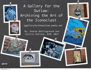 A Gallery for the
                              Outlaw:
                       Archiving the Art of
                          the Iconoclast
                        agalleryfortheoutlaw.omeka.net

                         By: Andrea Battleground and
                         Caitlin Pollock, ACRL 2013




Friday, April 12, 13
 